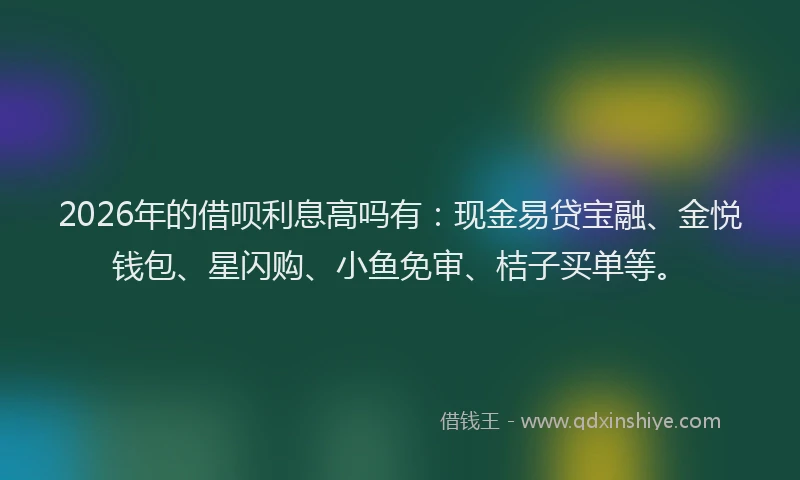 2026年的借呗利息高吗有：现金易贷宝融、金悦钱包、星闪购、小鱼免审、桔子买单等。