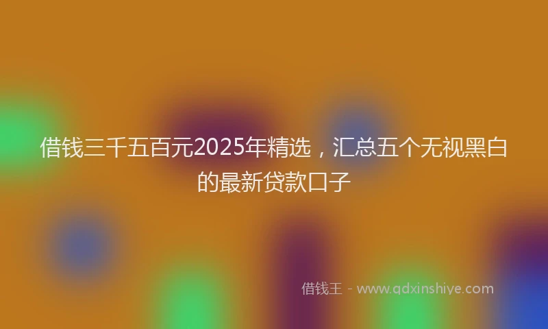 借钱三千五百元2025年精选，汇总五个无视黑白的最新贷款口子