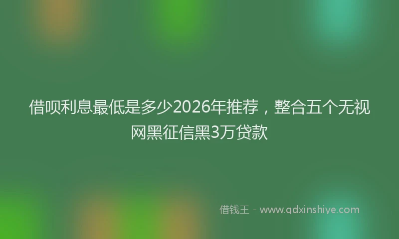 借呗利息最低是多少2026年推荐，整合五个无视网黑征信黑3万贷款