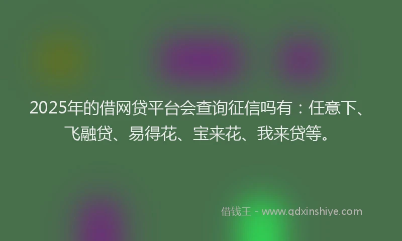 2025年的借网贷平台会查询征信吗有：任意下、飞融贷、易得花、宝来花、我来贷等。