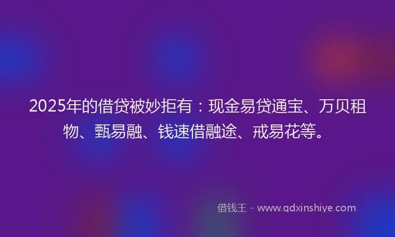 2025年的借贷被妙拒有:现金易贷通宝、万贝租物、甄易融、钱速借融途、戒易花等。