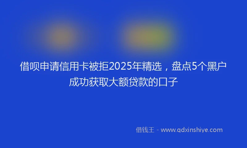 借呗申请信用卡被拒2025年精选，盘点5个黑户成功获取大额贷款的口子