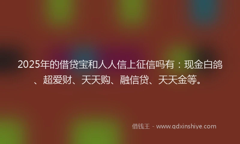 2025年的借贷宝和人人信上征信吗有：现金白鸽、超爱财、天天购、融信贷、天天金等。