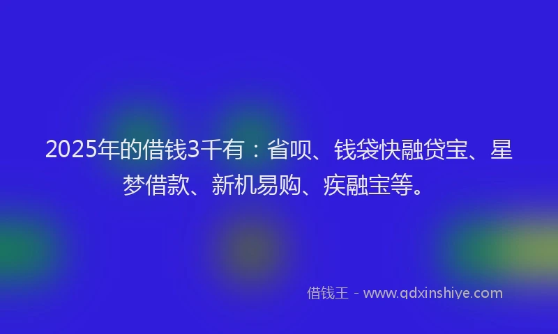 2025年的借钱3千有:省呗、钱袋快融贷宝、星梦借款、新机易购、疾融宝等。