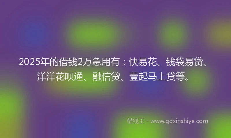 2025年的借钱2万急用有:快易花、钱袋易贷、洋洋花呗通、融信贷、壹起马上贷等。