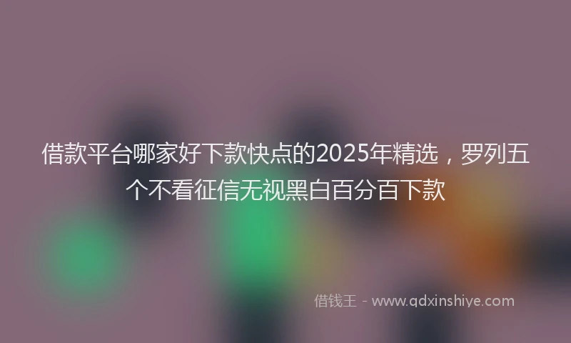 借款平台哪家好下款快点的2025年精选，罗列五个不看征信无视黑白百分百下款
