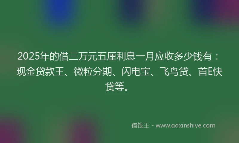 2025年的借三万元五厘利息一月应收多少钱有:现金贷款王、微粒分期、闪电宝、飞鸟贷、首E快贷等。