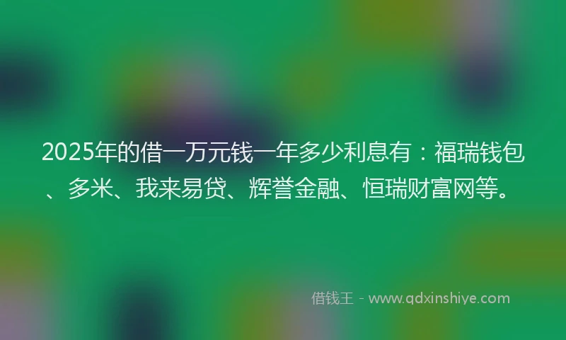 2025年的借一万元钱一年多少利息有:福瑞钱包、多米、我来易贷、辉誉金融、恒瑞财富网等。