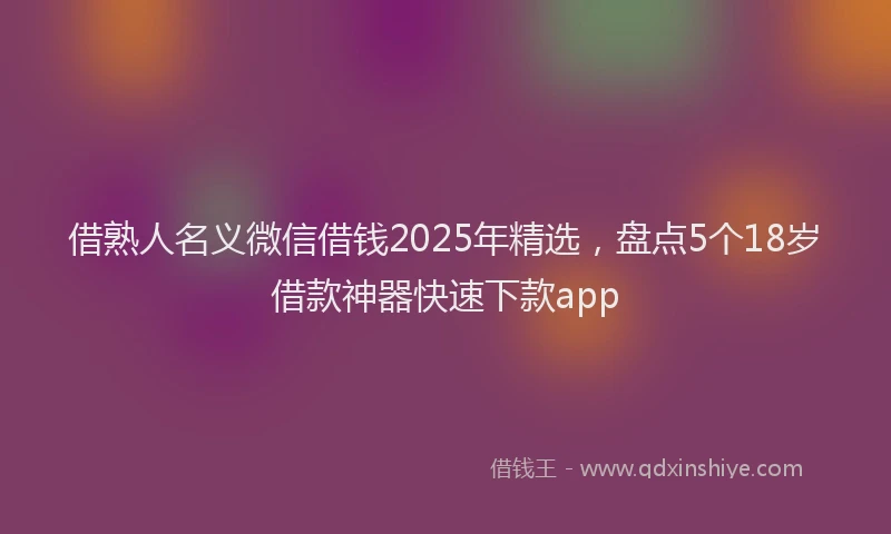 借熟人名义微信借钱2025年精选，盘点5个18岁借款神器快速下款app