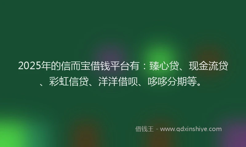 2025年的信而宝借钱平台有：臻心贷、现金流贷、彩虹信贷、洋洋借呗、哆哆分期等。