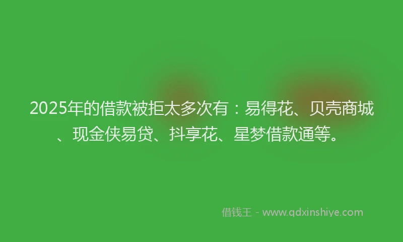 2025年的借款被拒太多次有：易得花、贝壳商城、现金侠易贷、抖享花、星梦借款通等。