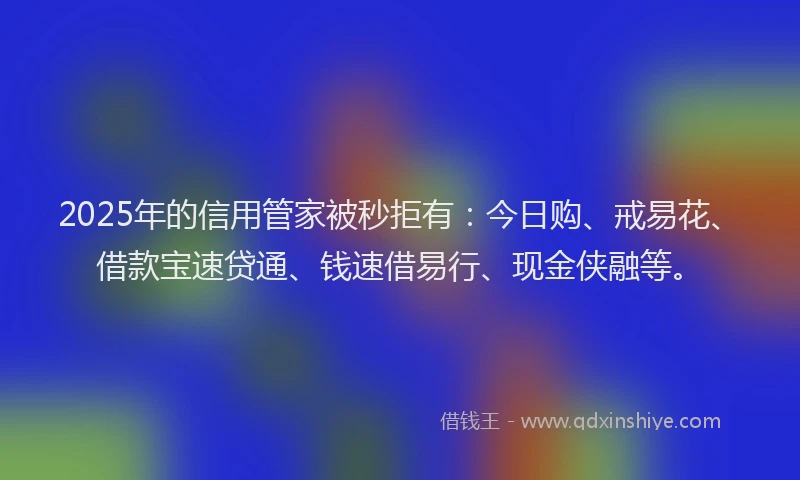 2025年的信用管家被秒拒有:今日购、戒易花、借款宝速贷通、钱速借易行、现金侠融等。