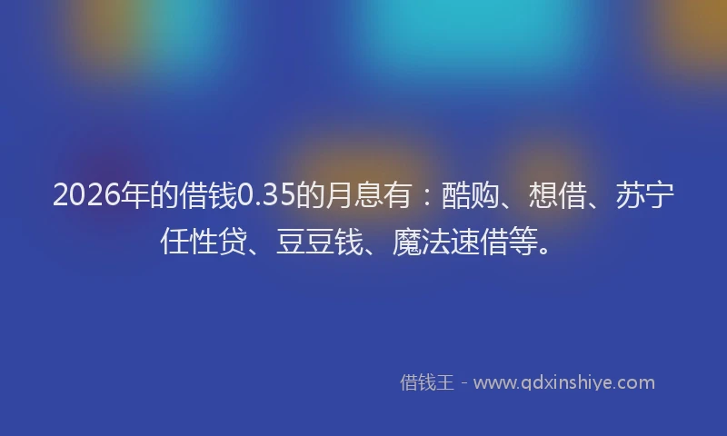 2026年的借钱0.35的月息有：酷购、想借、苏宁任性贷、豆豆钱、魔法速借等。