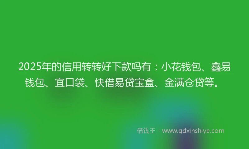 2025年的信用转转好下款吗有：小花钱包、鑫易钱包、宜口袋、快借易贷宝盒、金满仓贷等。