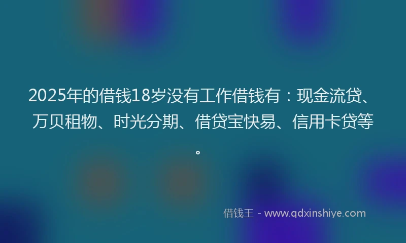 2025年的借钱18岁没有工作借钱有:现金流贷、万贝租物、时光分期、借贷宝快易、信用卡贷等。