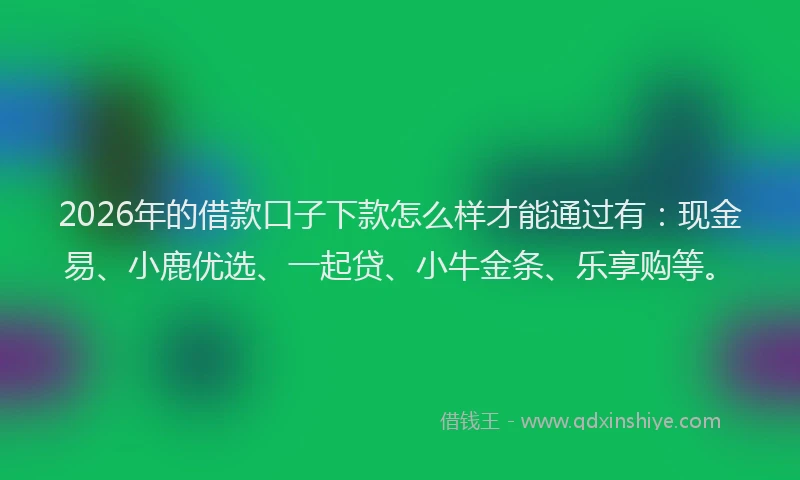 2026年的借款口子下款怎么样才能通过有：现金易、小鹿优选、一起贷、小牛金条、乐享购等。