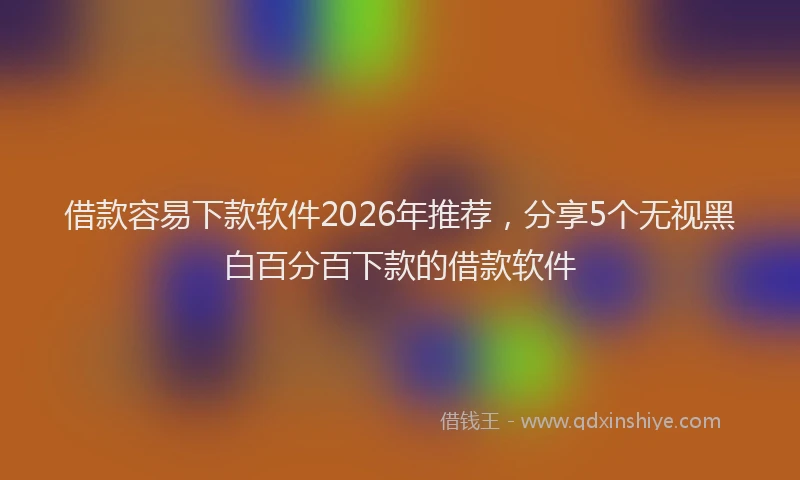 借款容易下款软件2026年推荐，分享5个无视黑白百分百下款的借款软件