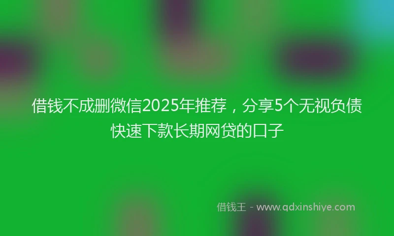 借钱不成删微信2025年推荐，分享5个无视负债快速下款长期网贷的口子