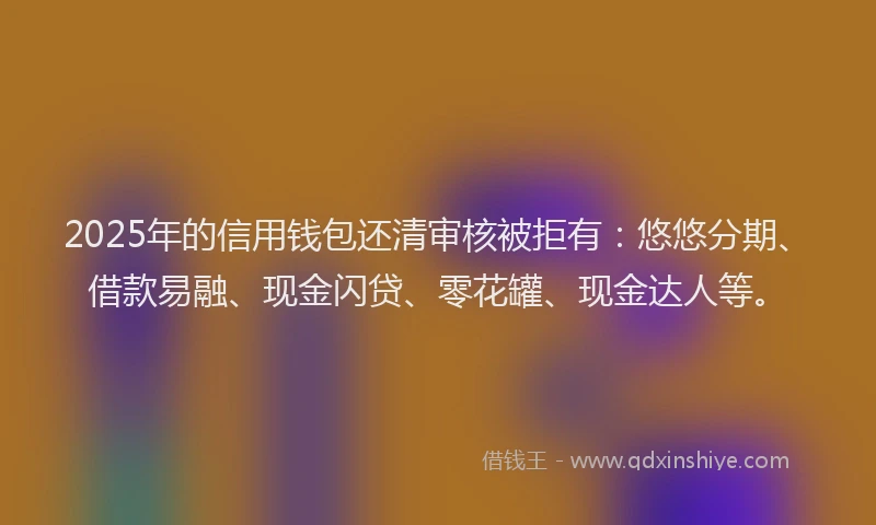 2025年的信用钱包还清审核被拒有：悠悠分期、借款易融、现金闪贷、零花罐、现金达人等。