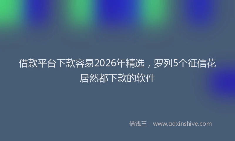 借款平台下款容易2026年精选，罗列5个征信花居然都下款的软件