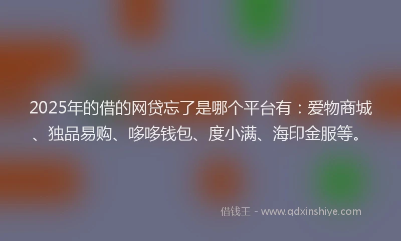 2025年的借的网贷忘了是哪个平台有：爱物商城、独品易购、哆哆钱包、度小满、海印金服等。