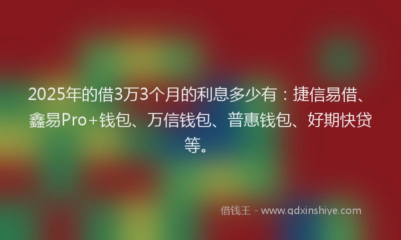 2025年的借3万3个月的利息多少有：捷信易借、鑫易Pro+钱包、万信钱包、普惠钱包、好期快贷等。
