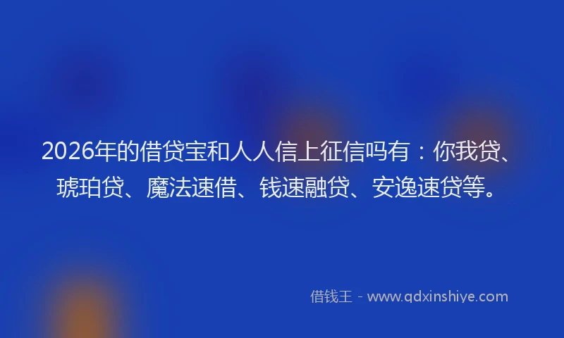2026年的借贷宝和人人信上征信吗有：你我贷、琥珀贷、魔法速借、钱速融贷、安逸速贷等。