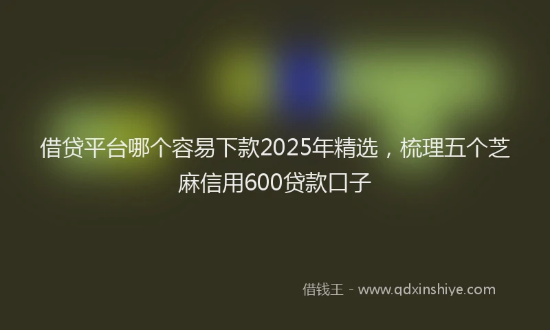 借贷平台哪个容易下款2025年精选，梳理五个芝麻信用600贷款口子