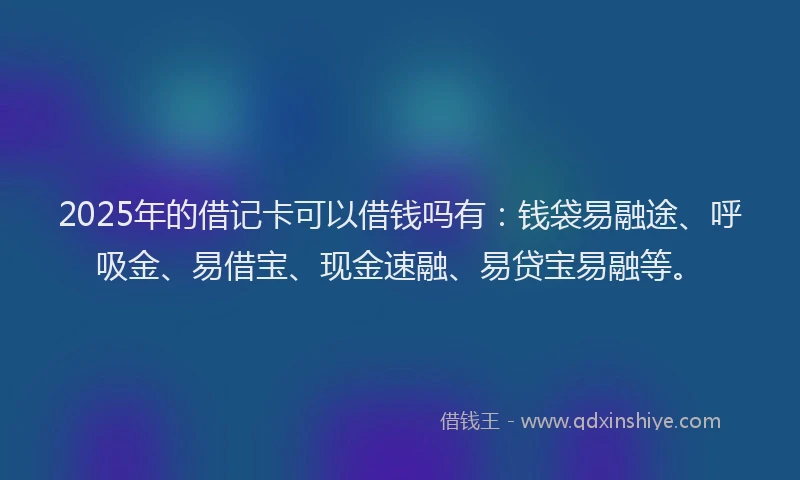 2025年的借记卡可以借钱吗有：钱袋易融途、呼吸金、易借宝、现金速融、易贷宝易融等。
