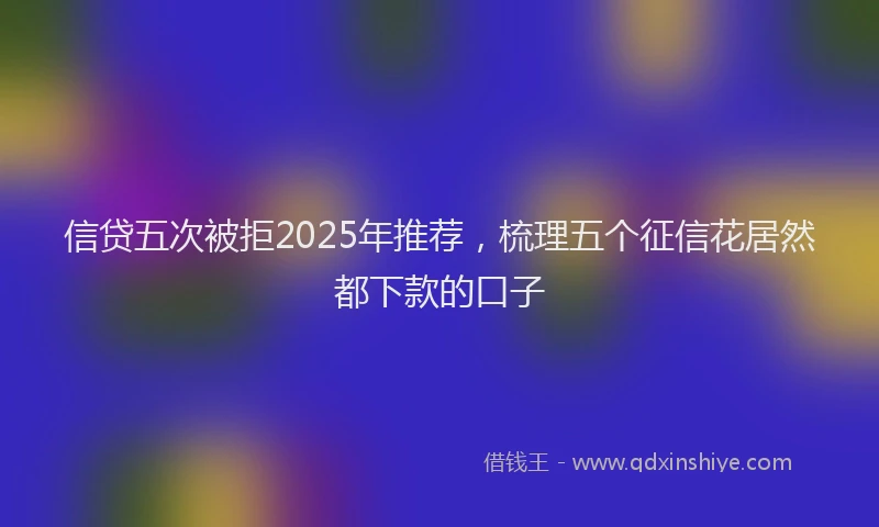 信贷五次被拒2025年推荐，梳理五个征信花居然都下款的口子