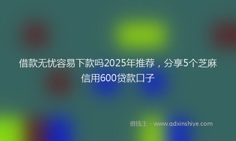 借款无忧容易下款吗2025年推荐，分享5个芝麻信用600贷款口子