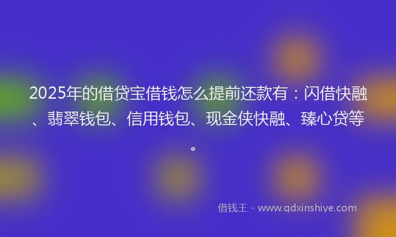 2025年的借贷宝借钱怎么提前还款有:闪借快融、翡翠钱包、信用钱包、现金侠快融、臻心贷等。