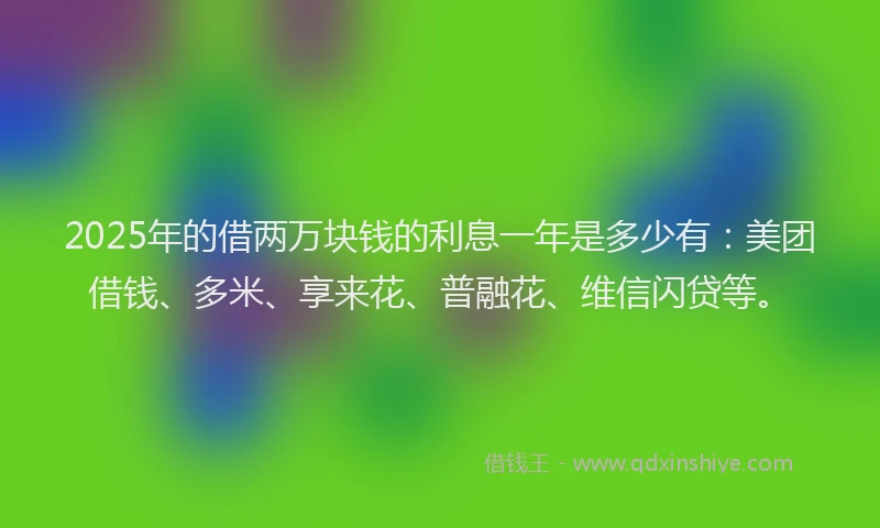 2025年的借两万块钱的利息一年是多少有：美团借钱、多米、享来花、普融花、维信闪贷等。