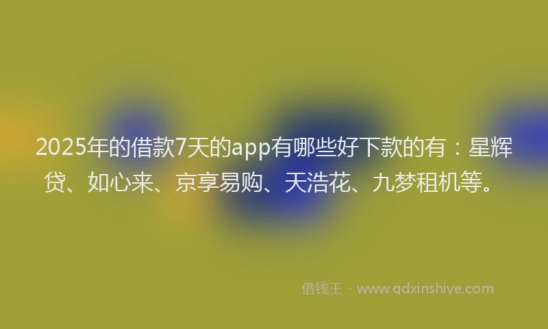 2025年的借款7天的app有哪些好下款的有：星辉贷、如心来、京享易购、天浩花、九梦租机等。