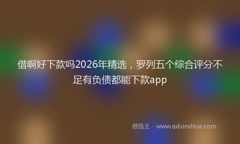 借啊好下款吗2026年精选，罗列五个综合评分不足有负债都能下款app