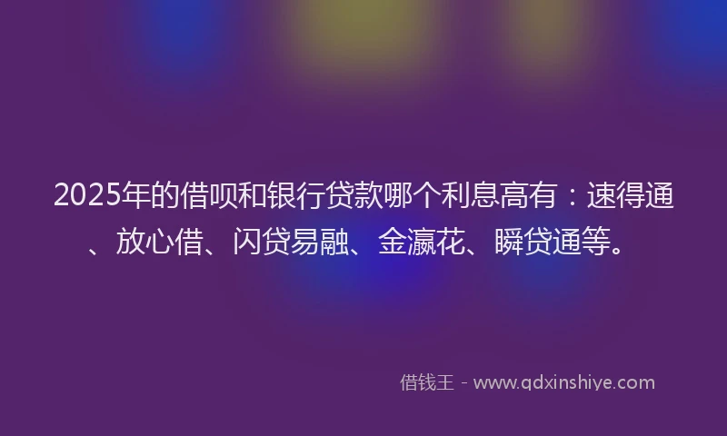 2025年的借呗和银行贷款哪个利息高有：速得通、放心借、闪贷易融、金瀛花、瞬贷通等。