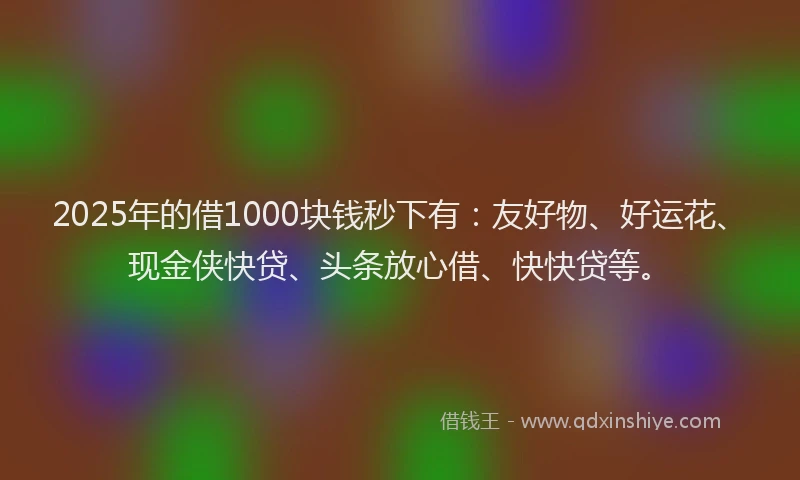 2025年的借1000块钱秒下有：友好物、好运花、现金侠快贷、头条放心借、快快贷等。