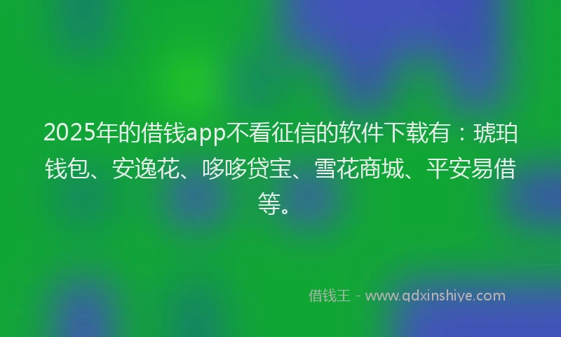2025年的借钱app不看征信的软件下载有：琥珀钱包、安逸花、哆哆贷宝、雪花商城、平安易借等。
