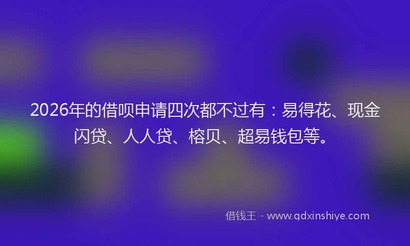 2026年的借呗申请四次都不过有:易得花、现金闪贷、人人贷、榕贝、超易钱包等。