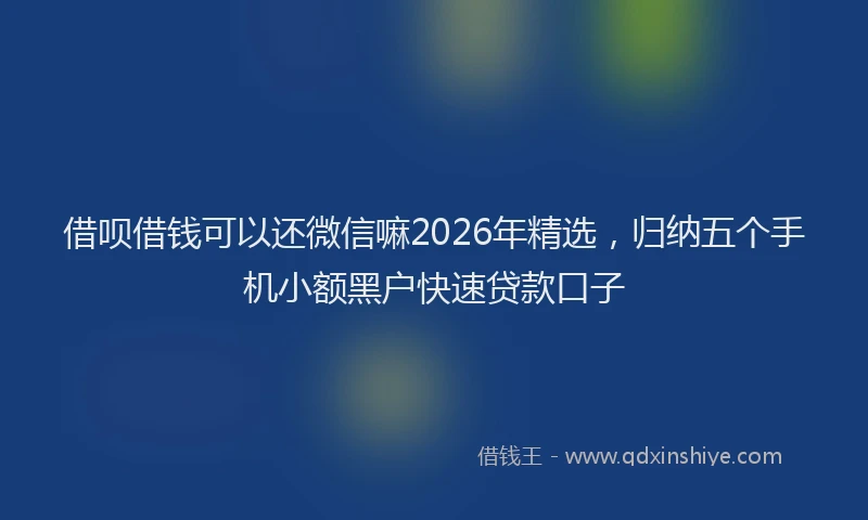 借呗借钱可以还微信嘛2026年精选，归纳五个手机小额黑户快速贷款口子
