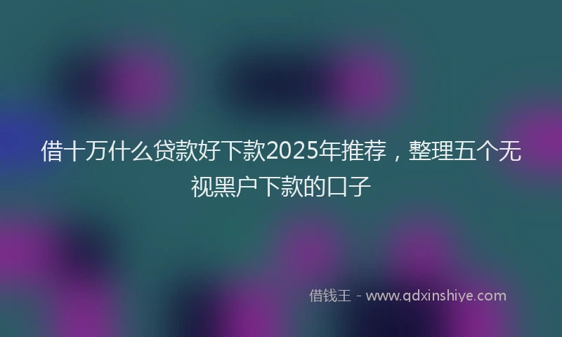 借十万什么贷款好下款2025年推荐，整理五个无视黑户下款的口子
