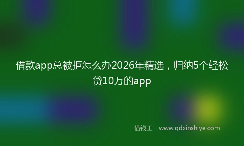借款app总被拒怎么办2026年精选，归纳5个轻松贷10万的app