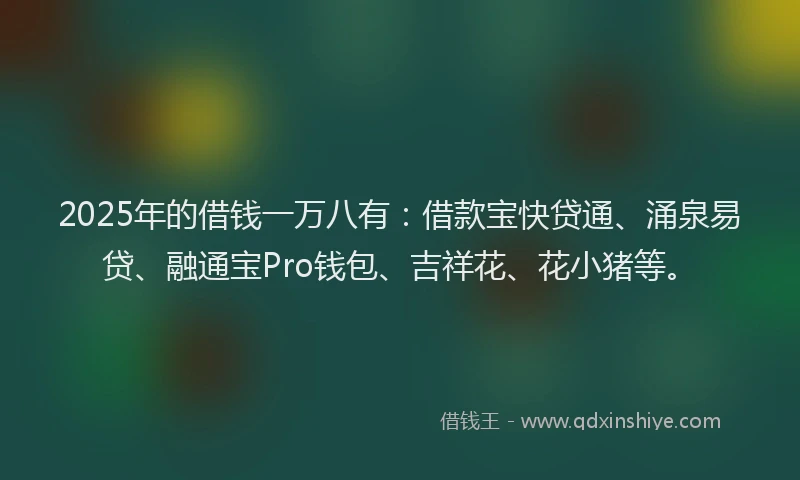 2025年的借钱一万八有：借款宝快贷通、涌泉易贷、融通宝Pro钱包、吉祥花、花小猪等。