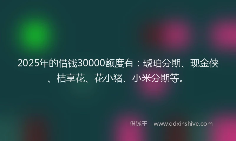 2025年的借钱30000额度有：琥珀分期、现金侠、桔享花、花小猪、小米分期等。