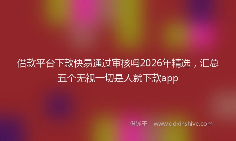 借款平台下款快易通过审核吗2026年精选，汇总五个无视一切是人就下款app