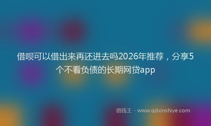 借呗可以借出来再还进去吗2026年推荐，分享5个不看负债的长期网贷app