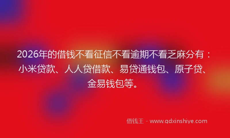 2026年的借钱不看征信不看逾期不看乏麻分有：小米贷款、人人贷借款、易贷通钱包、原子贷、金易钱包等。