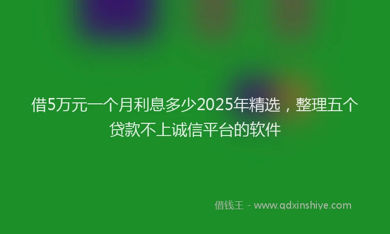 借5万元一个月利息多少2025年精选，整理五个贷款不上诚信平台的软件