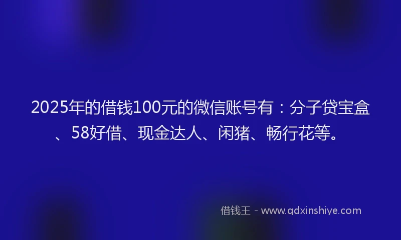 2025年的借钱100元的微信账号有：分子贷宝盒、58好借、现金达人、闲猪、畅行花等。