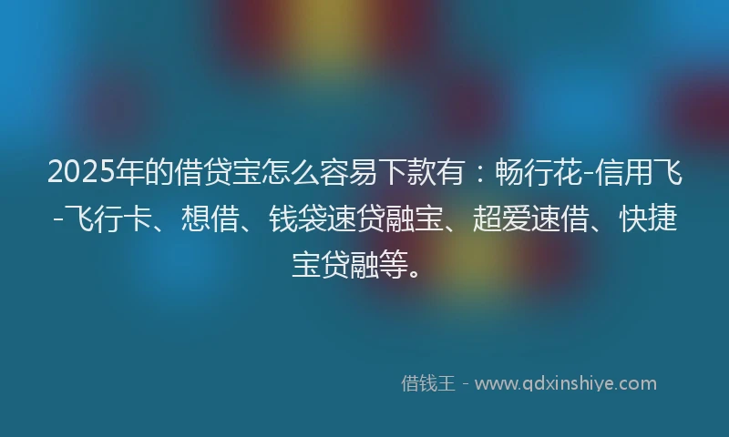 2025年的借贷宝怎么容易下款有：畅行花-信用飞-飞行卡、想借、钱袋速贷融宝、超爱速借、快捷宝贷融等。
